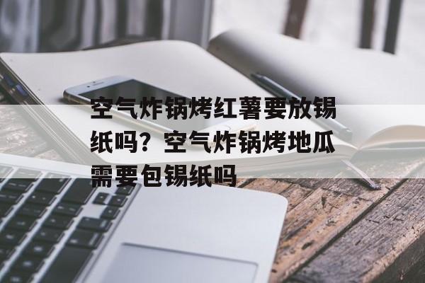 空气炸锅烤红薯要放锡纸吗？空气炸锅烤地瓜需要包锡纸吗-第1张图片-