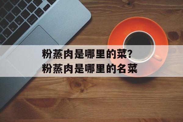 粉蒸肉是哪里的菜？ 粉蒸肉是哪里的名菜-第1张图片-