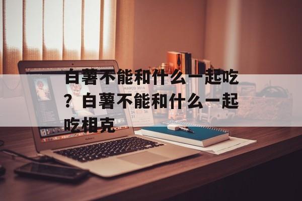 白薯不能和什么一起吃？白薯不能和什么一起吃相克-第1张图片-
