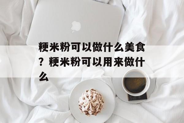 粳米粉可以做什么美食？粳米粉可以用来做什么-第1张图片-
