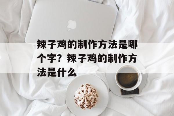 辣子鸡的制作方法是哪个字？辣子鸡的制作方法是什么-第1张图片-