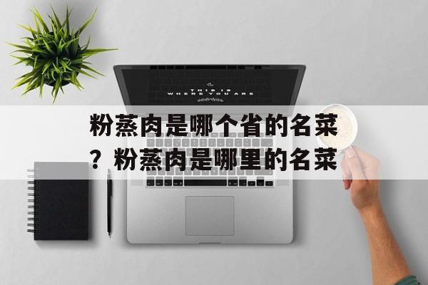 粉蒸肉是哪个省的名菜？粉蒸肉是哪里的名菜-第1张图片-