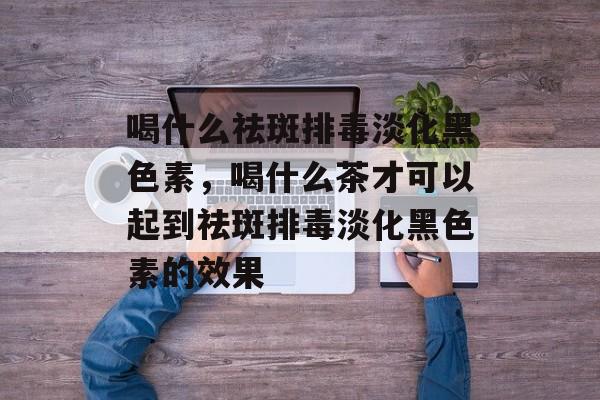 喝什么祛斑排毒淡化黑色素，喝什么茶才可以起到祛斑排毒淡化黑色素的效果-第1张图片-