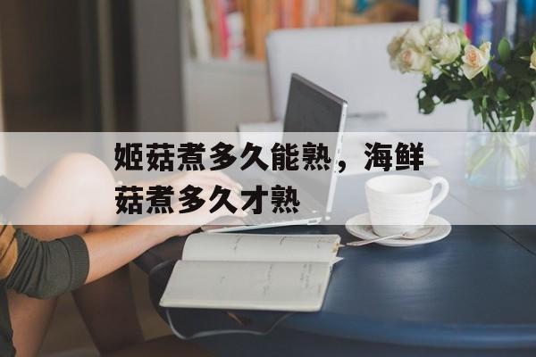 姬菇煮多久能熟，海鲜菇煮多久才熟-第1张图片-