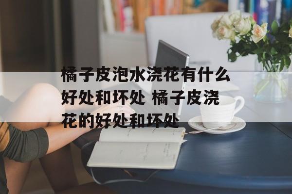 橘子皮泡水浇花有什么好处和坏处 橘子皮浇花的好处和坏处-第1张图片-