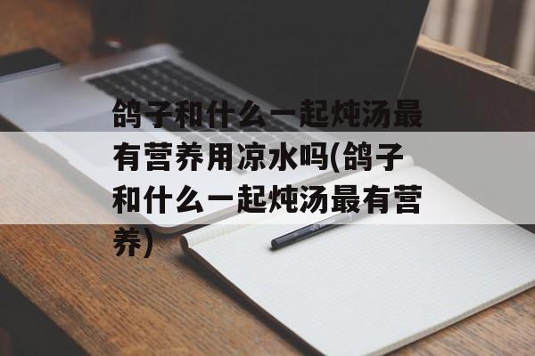 鸽子和什么一起炖汤最有营养用凉水吗(鸽子和什么一起炖汤最有营养)-第1张图片-
