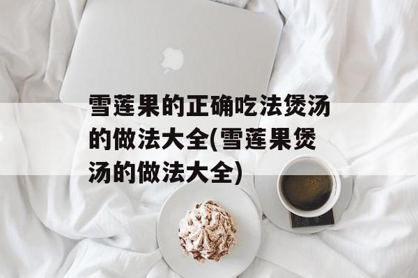 雪莲果的正确吃法煲汤的做法大全(雪莲果煲汤的做法大全)-第1张图片-