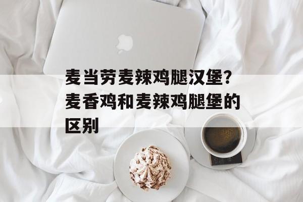 麦当劳麦辣鸡腿汉堡？麦香鸡和麦辣鸡腿堡的区别-第1张图片-
