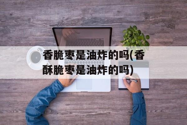 香脆枣是油炸的吗(香酥脆枣是油炸的吗)-第1张图片-