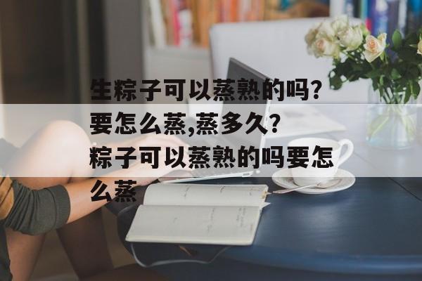 生粽子可以蒸熟的吗？要怎么蒸,蒸多久？ 粽子可以蒸熟的吗要怎么蒸-第1张图片-