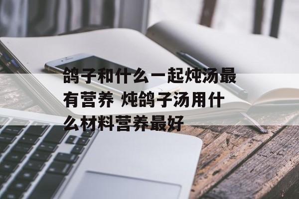 鸽子和什么一起炖汤最有营养 炖鸽子汤用什么材料营养最好-第1张图片-