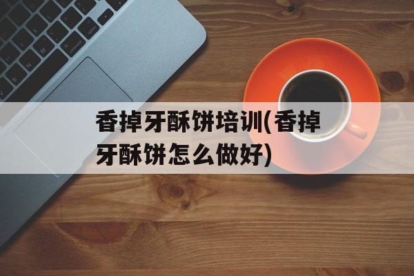香掉牙酥饼培训(香掉牙酥饼怎么做好)-第1张图片-