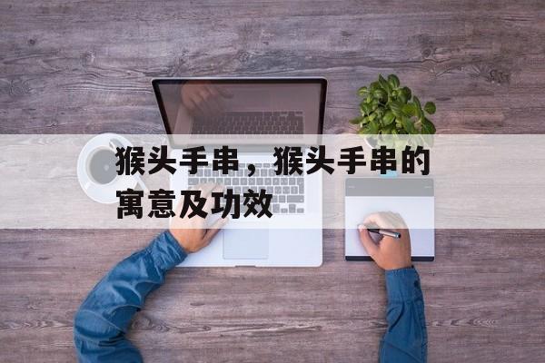 猴头手串，猴头手串的寓意及功效-第1张图片-