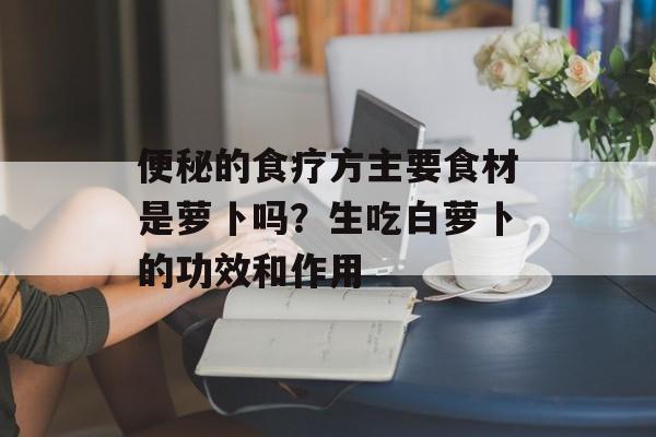便秘的食疗方主要食材是萝卜吗？生吃白萝卜的功效和作用-第1张图片-