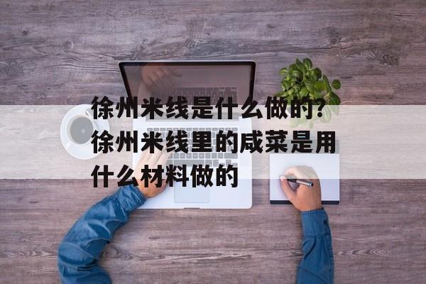 徐州米线是什么做的？徐州米线里的咸菜是用什么材料做的-第1张图片-