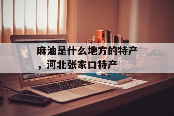 麻油是什么地方的特产，河北张家口特产-第1张图片-