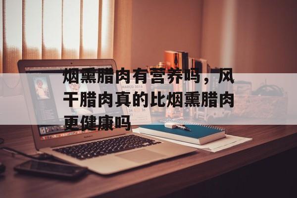 烟熏腊肉有营养吗，风干腊肉真的比烟熏腊肉更健康吗-第1张图片-