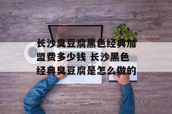 长沙臭豆腐黑色经典加盟费多少钱 长沙黑色经典臭豆腐是怎么做的-第1张图片-