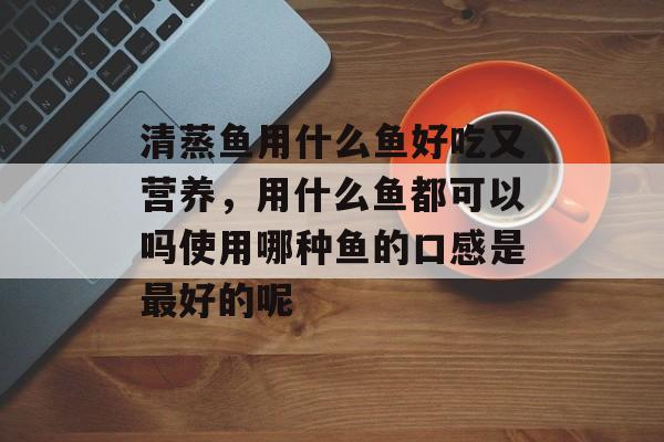 清蒸鱼用什么鱼好吃又营养，用什么鱼都可以吗使用哪种鱼的口感是最好的呢-第1张图片-