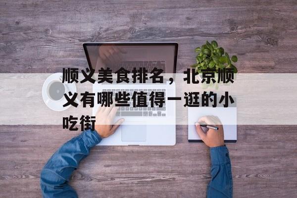 顺义美食排名，北京顺义有哪些值得一逛的小吃街-第1张图片-