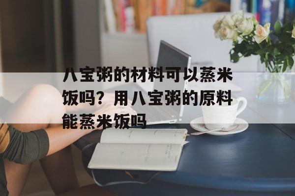八宝粥的材料可以蒸米饭吗？用八宝粥的原料能蒸米饭吗-第1张图片-
