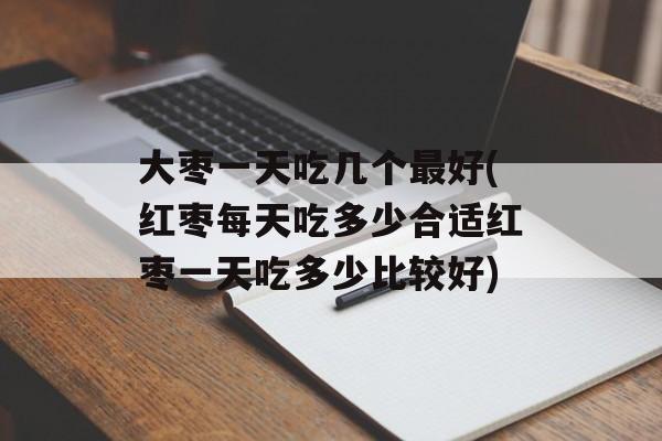 大枣一天吃几个最好(红枣每天吃多少合适红枣一天吃多少比较好)-第1张图片-