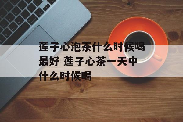 莲子心泡茶什么时候喝最好 莲子心茶一天中什么时候喝-第1张图片-