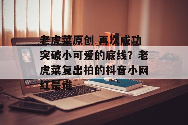 老虎菜原创 再次成功突破小可爱的底线？老虎菜复出拍的抖音小网红是谁-第1张图片-