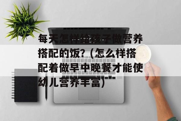 每天怎样给孩子做营养搭配的饭？(怎么样搭配着做早中晚餐才能使幼儿营养丰富)-第1张图片-