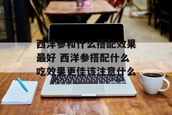 西洋参和什么搭配效果最好 西洋参搭配什么吃效果更佳该注意什么-第1张图片-