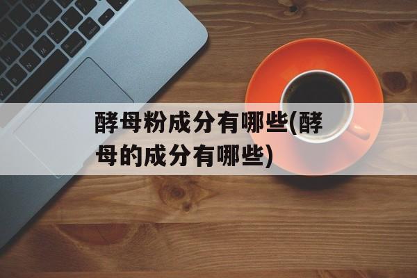 酵母粉成分有哪些(酵母的成分有哪些)-第1张图片-
