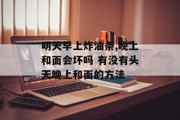 明天早上炸油条,晚上和面会坏吗 有没有头天晚上和面的方法-第1张图片-