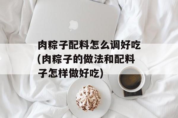 肉粽子配料怎么调好吃(肉粽子的做法和配料子怎样做好吃)-第1张图片-