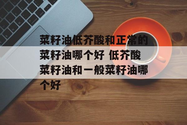 菜籽油低芥酸和正常的菜籽油哪个好 低芥酸菜籽油和一般菜籽油哪个好-第1张图片-