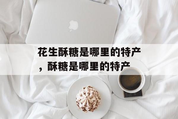 花生酥糖是哪里的特产，酥糖是哪里的特产-第1张图片-
