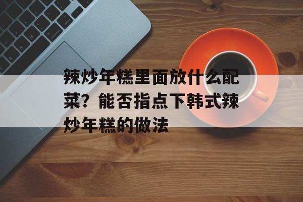 辣炒年糕里面放什么配菜？能否指点下韩式辣炒年糕的做法-第1张图片-