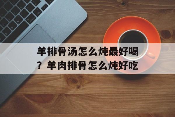 羊排骨汤怎么炖最好喝？羊肉排骨怎么炖好吃-第1张图片-