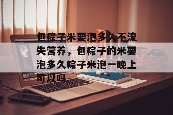 包粽子米要泡多久不流失营养，包粽子的米要泡多久粽子米泡一晚上可以吗-第1张图片-
