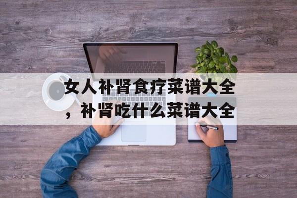 女人补肾食疗菜谱大全，补肾吃什么菜谱大全-第1张图片-