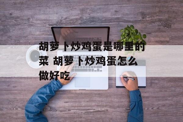 胡萝卜炒鸡蛋是哪里的菜 胡萝卜炒鸡蛋怎么做好吃-第1张图片-