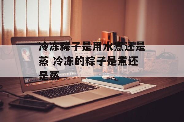 冷冻粽子是用水煮还是蒸 冷冻的粽子是煮还是蒸-第1张图片-