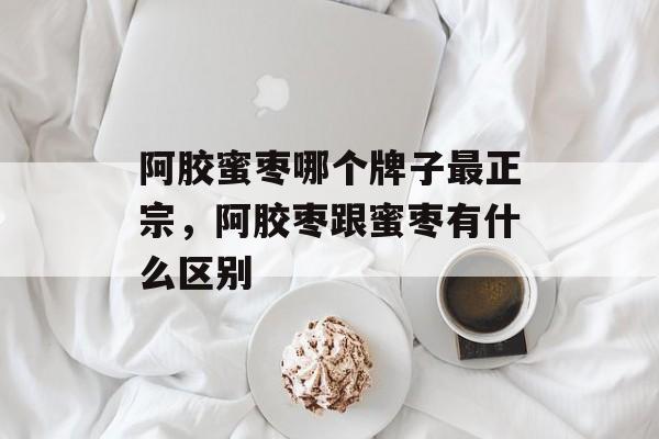 阿胶蜜枣哪个牌子最正宗，阿胶枣跟蜜枣有什么区别-第1张图片-