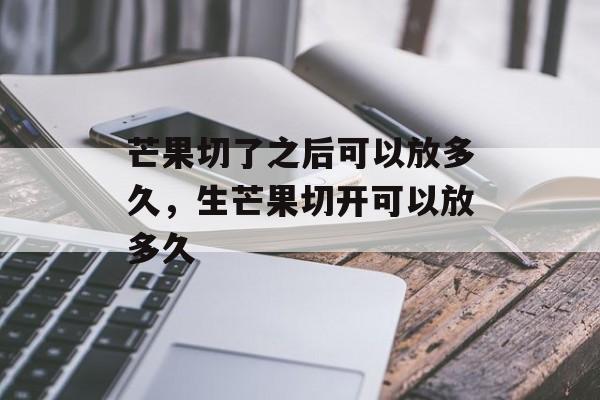 芒果切了之后可以放多久，生芒果切开可以放多久-第1张图片-
