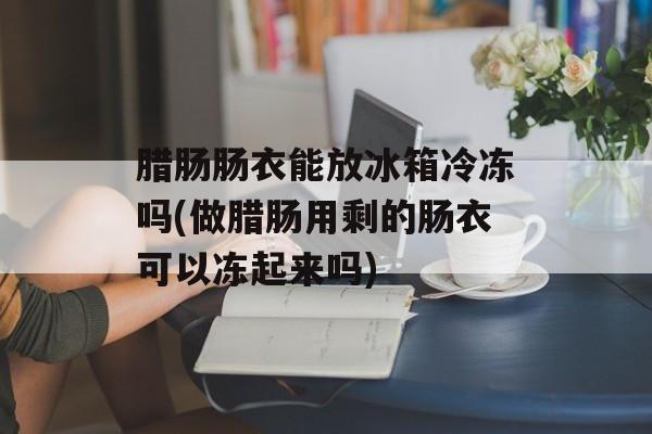 腊肠肠衣能放冰箱冷冻吗(做腊肠用剩的肠衣可以冻起来吗)-第1张图片-