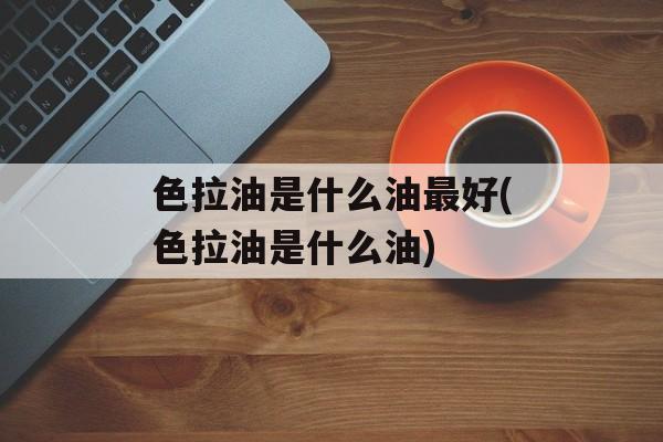 色拉油是什么油最好(色拉油是什么油)-第1张图片-
