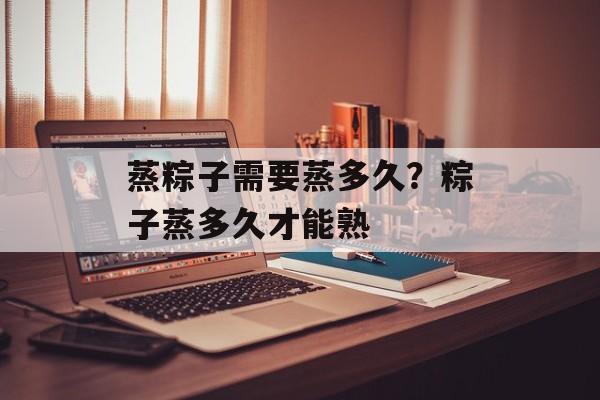 蒸粽子需要蒸多久？粽子蒸多久才能熟-第1张图片-