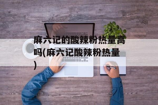 麻六记的酸辣粉热量高吗(麻六记酸辣粉热量)-第1张图片-