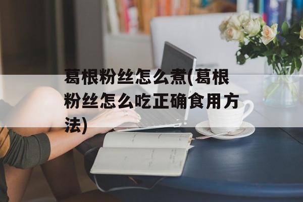 葛根粉丝怎么煮(葛根粉丝怎么吃正确食用方法)-第1张图片-