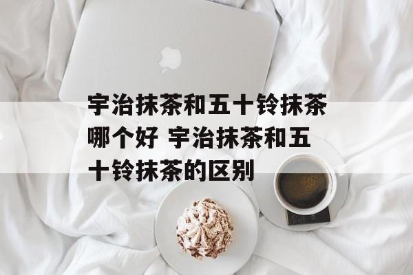 宇治抹茶和五十铃抹茶哪个好 宇治抹茶和五十铃抹茶的区别-第1张图片-