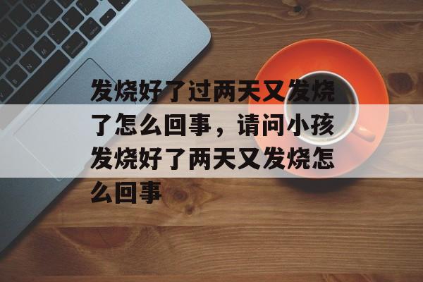 发烧好了过两天又发烧了怎么回事，请问小孩发烧好了两天又发烧怎么回事-第1张图片-